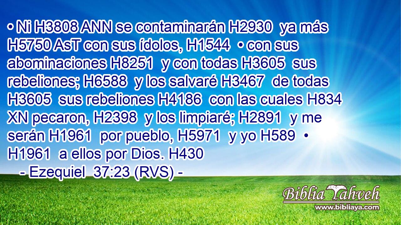 • Ni H3808 ANN se contaminarán H2930  ya más H5750 AsT con sus ídolos, H1544  • con sus abominaciones H8251  y con todas H3605  sus rebeliones; H6588  y los salvaré H3467  de todas H3605  sus rebeliones H4186  con las cuales H834 XN pecaron, H2398  y los limpiaré; H2891  y me serán H1961  por pueblo, H5971  y yo H589  • H1961  a ellos por Dios. H430  