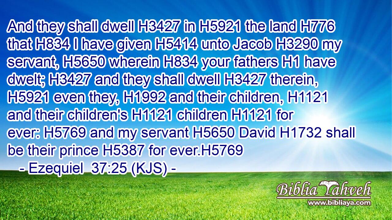 And they shall dwell H3427 in H5921 the land H776 that H834 I have given H5414 unto Jacob H3290 my servant, H5650 wherein H834 your fathers H1 have dwelt; H3427 and they shall dwell H3427 therein, H5921 even they, H1992 and their children, H1121 and their children's H1121 children H1121 for ever: H5769 and my servant H5650 David H1732 shall be their prince H5387 for ever.H5769
