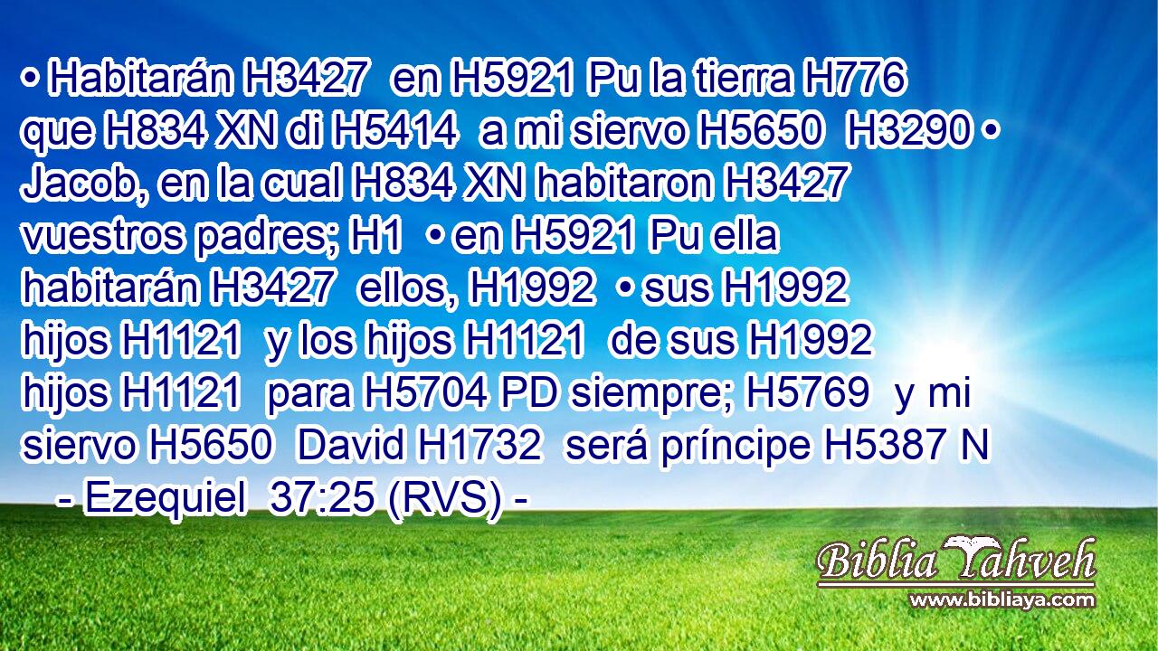 • Habitarán H3427  en H5921 Pu la tierra H776  que H834 XN di H5414  a mi siervo H5650  H3290 • Jacob, en la cual H834 XN habitaron H3427  vuestros padres; H1  • en H5921 Pu ella habitarán H3427  ellos, H1992  • sus H1992  hijos H1121  y los hijos H1121  de sus H1992  hijos H1121  para H5704 PD siempre; H5769  y mi siervo H5650  David H1732  será príncipe H5387 N
