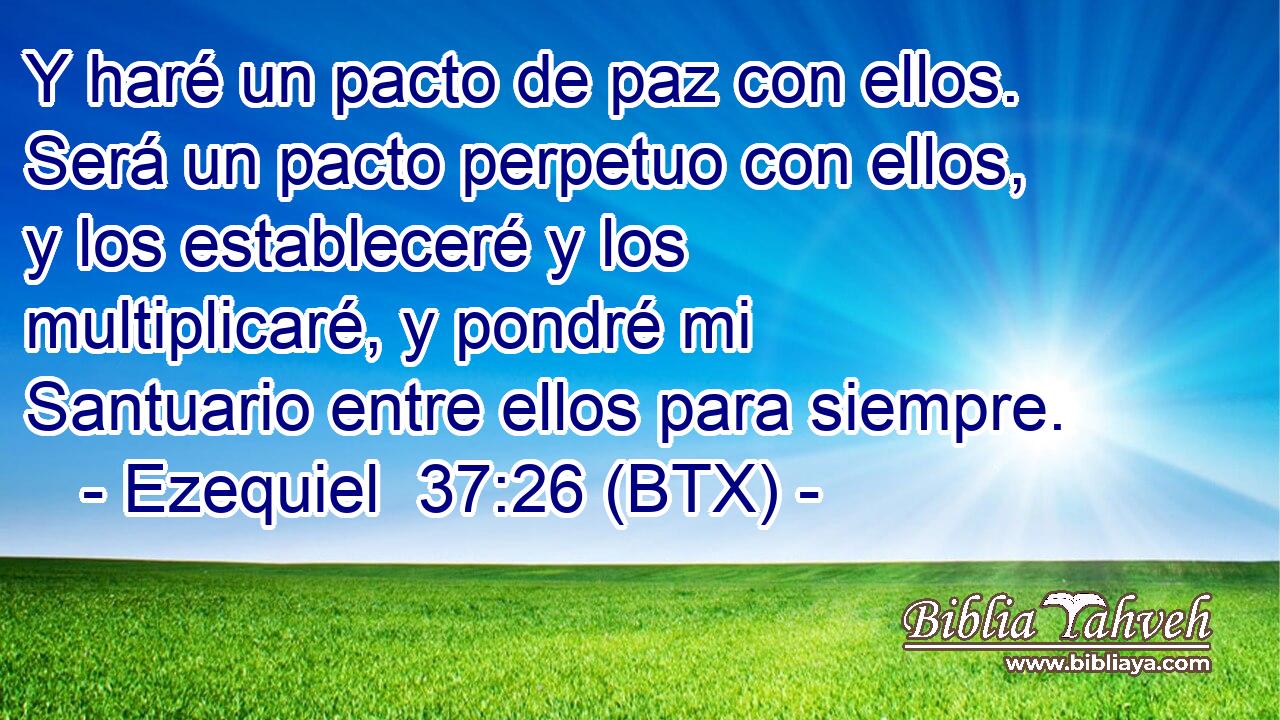 Y haré un pacto de paz con ellos. Será un pacto perpetuo con ellos, y los estableceré y los multiplicaré, y pondré mi Santuario entre ellos para siempre.