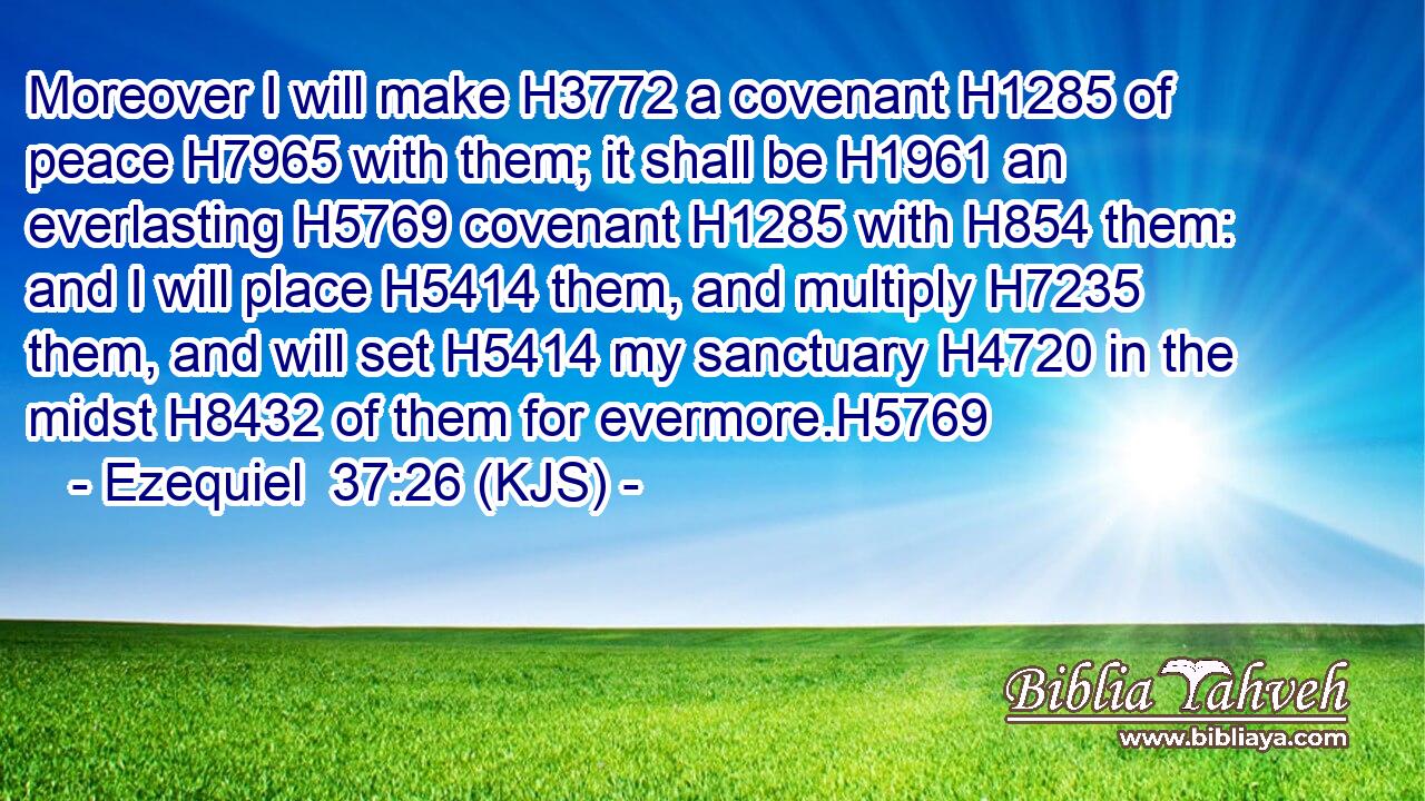 Moreover I will make H3772 a covenant H1285 of peace H7965 with them; it shall be H1961 an everlasting H5769 covenant H1285 with H854 them: and I will place H5414 them, and multiply H7235 them, and will set H5414 my sanctuary H4720 in the midst H8432 of them for evermore.H5769
