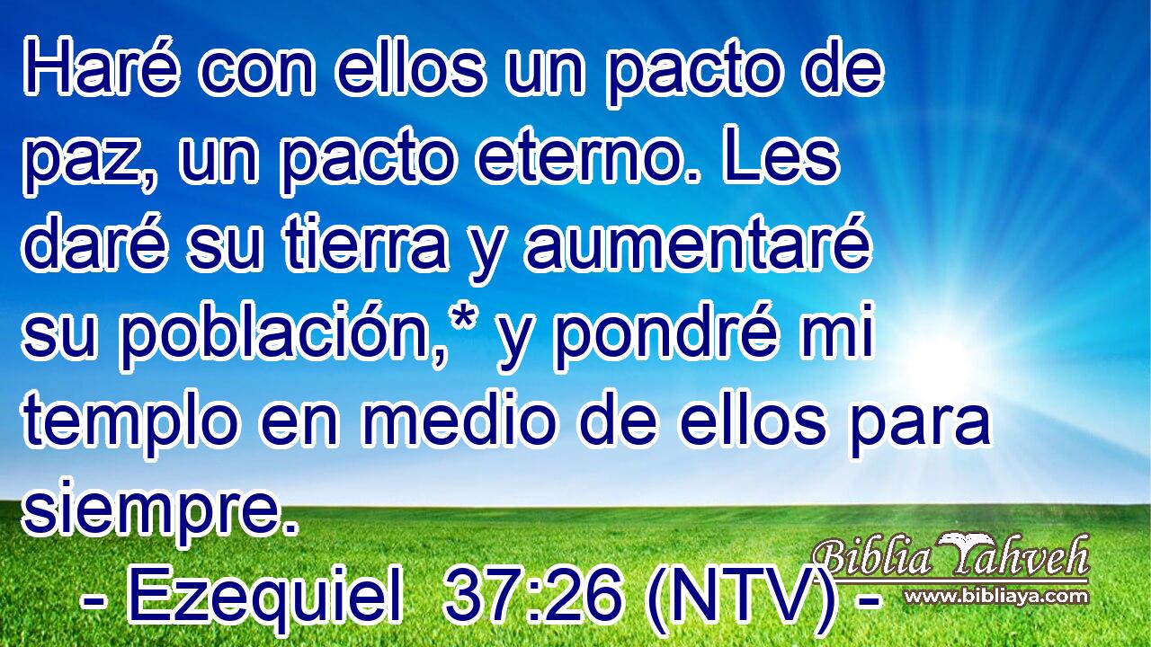 Haré con ellos un pacto de paz, un pacto eterno. Les daré su tierra y aumentaré su población,* y pondré mi templo en medio de ellos para siempre.