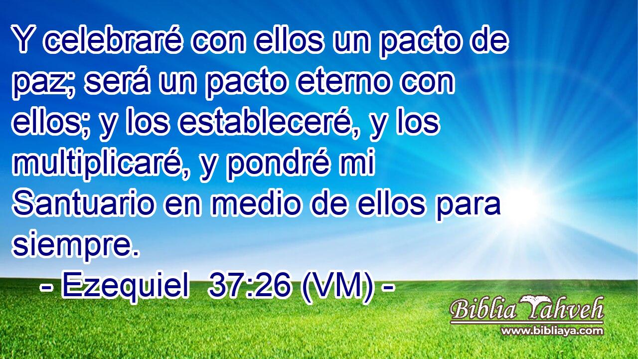  Y celebraré con ellos un pacto de paz; será un pacto eterno con ellos; y los estableceré, y los multiplicaré, y pondré mi Santuario en medio de ellos para siempre. 