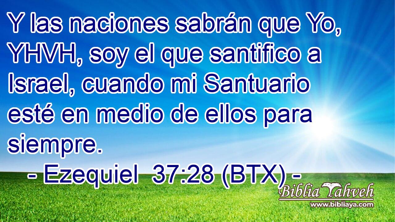 Y las naciones sabrán que Yo, YHVH, soy el que santifico a Israel, cuando mi Santuario esté en medio de ellos para siempre.