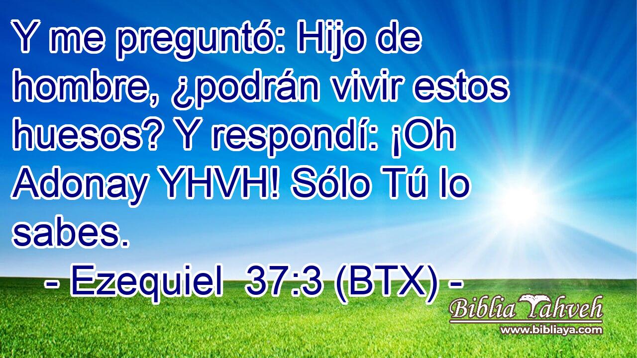 Y me preguntó: Hijo de hombre, ¿podrán vivir estos huesos? Y respondí: ¡Oh Adonay YHVH! Sólo Tú lo sabes.