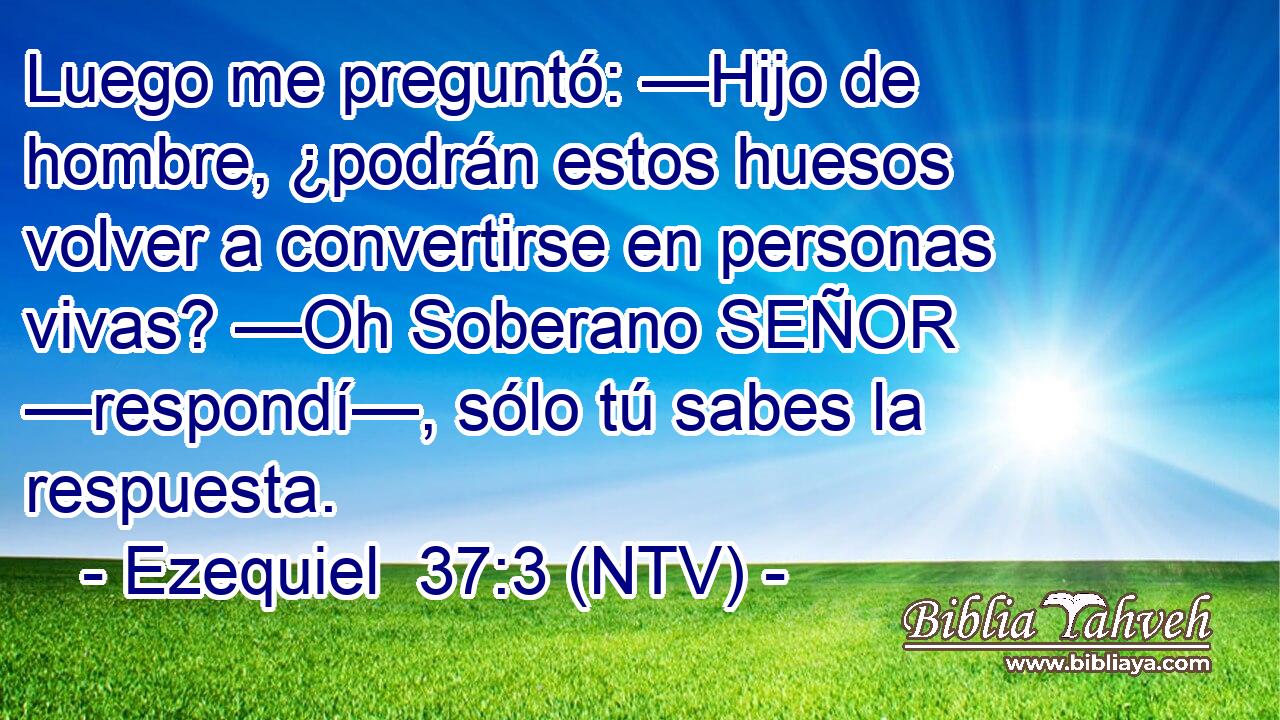 Luego me preguntó: —Hijo de hombre, ¿podrán estos huesos volver a convertirse en personas vivas? —Oh Soberano SEÑOR —respondí—, sólo tú sabes la respuesta.
