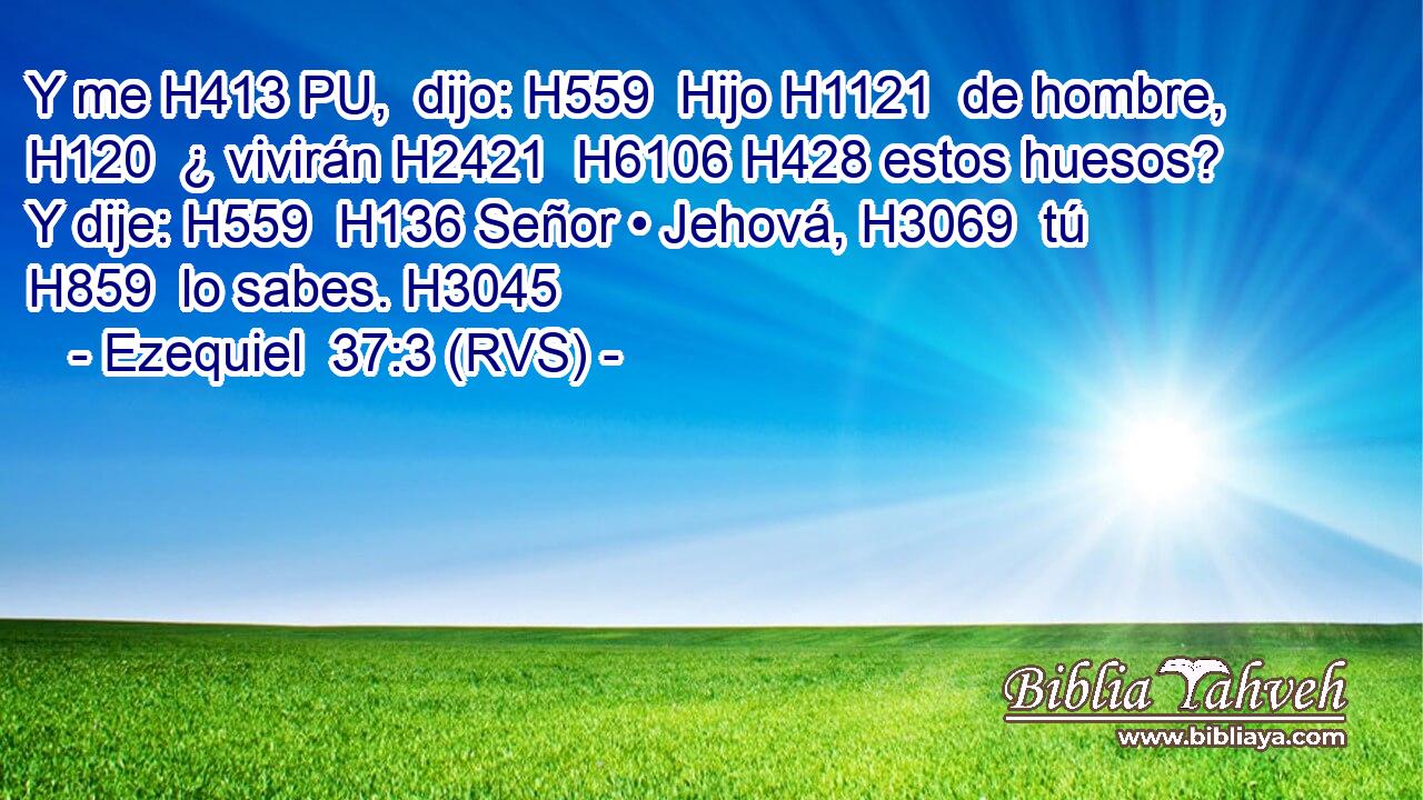 Y me H413 PU,  dijo: H559  Hijo H1121  de hombre, H120  ¿ vivirán H2421  H6106 H428 estos huesos? Y dije: H559  H136 Señor • Jehová, H3069  tú H859  lo sabes. H3045  