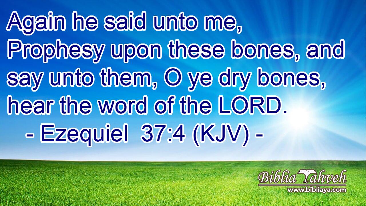 Again he said unto me, Prophesy upon these bones, and say unto them, O ye dry bones, hear the word of the LORD.