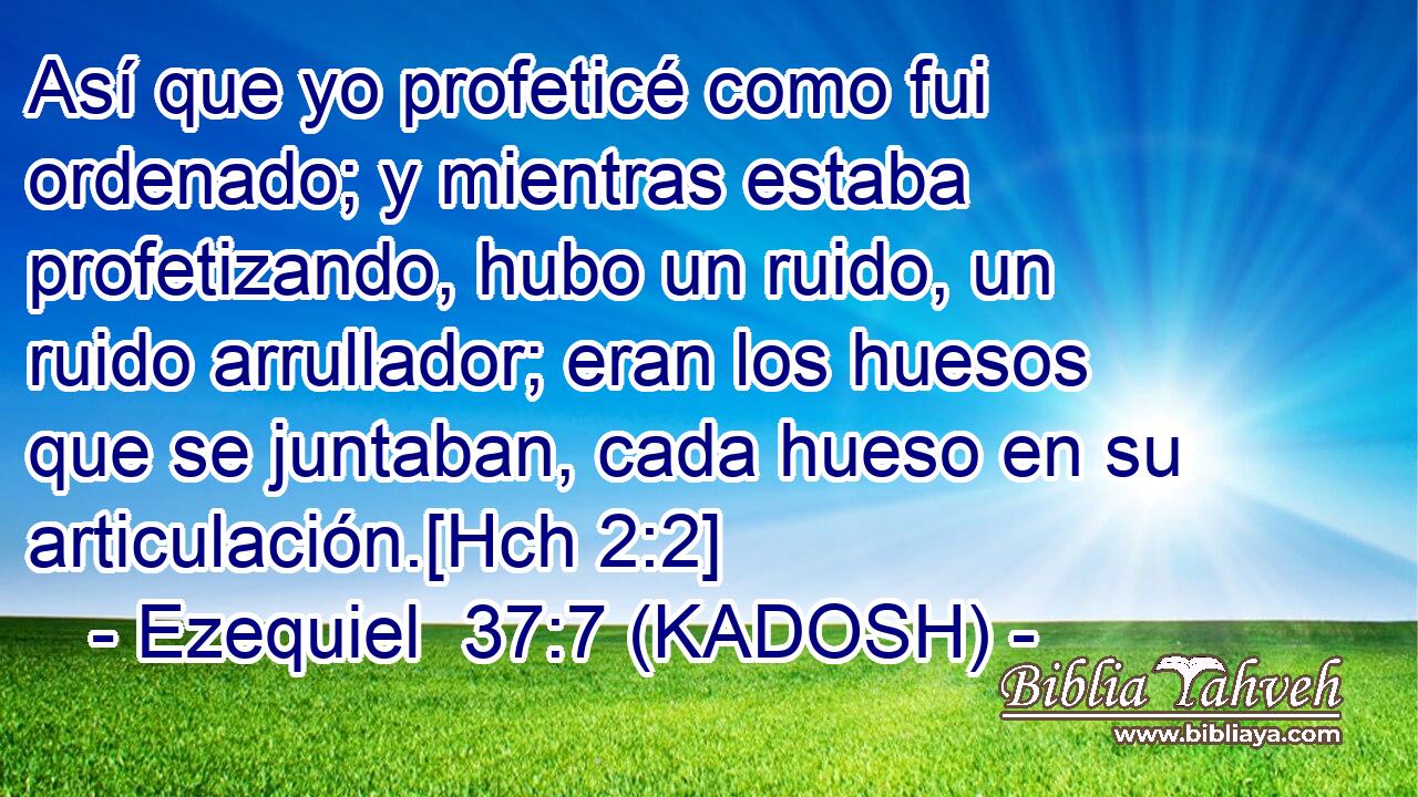  Así que yo profeticé como fui ordenado; y mientras estaba profetizando, hubo un ruido, un ruido arrullador; eran los huesos que se juntaban, cada hueso en su articulación.[Hch 2:2] 