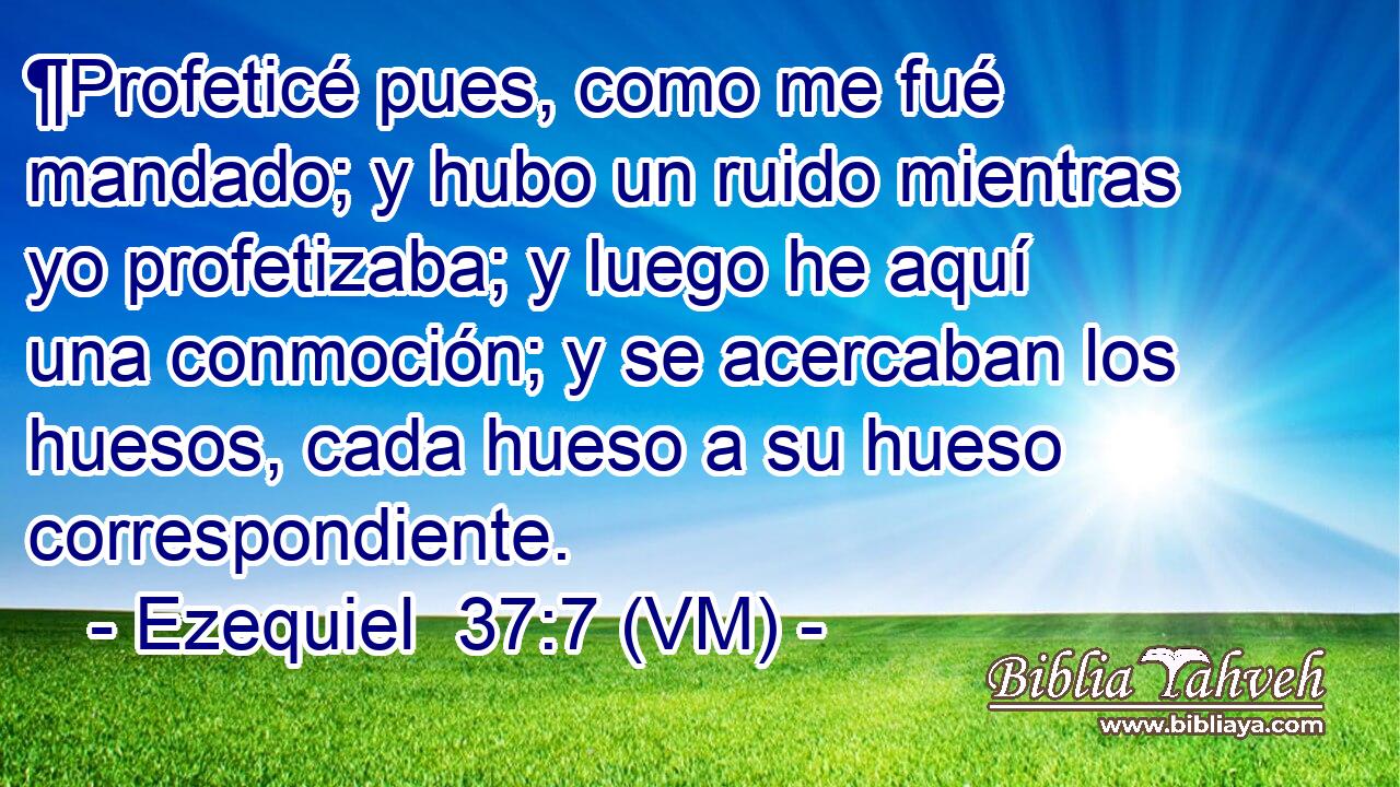  ¶Profeticé pues, como me fué mandado; y hubo un ruido mientras yo profetizaba; y luego he aquí una conmoción; y se acercaban los huesos, cada hueso a su hueso correspondiente. 