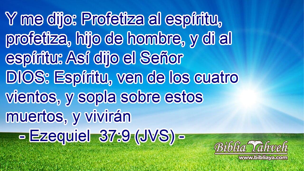 Y me dijo: Profetiza al espíritu, profetiza, hijo de hombre, y di al espíritu: Así dijo el Señor DIOS: Espíritu, ven de los cuatro vientos, y sopla sobre estos muertos, y vivirán