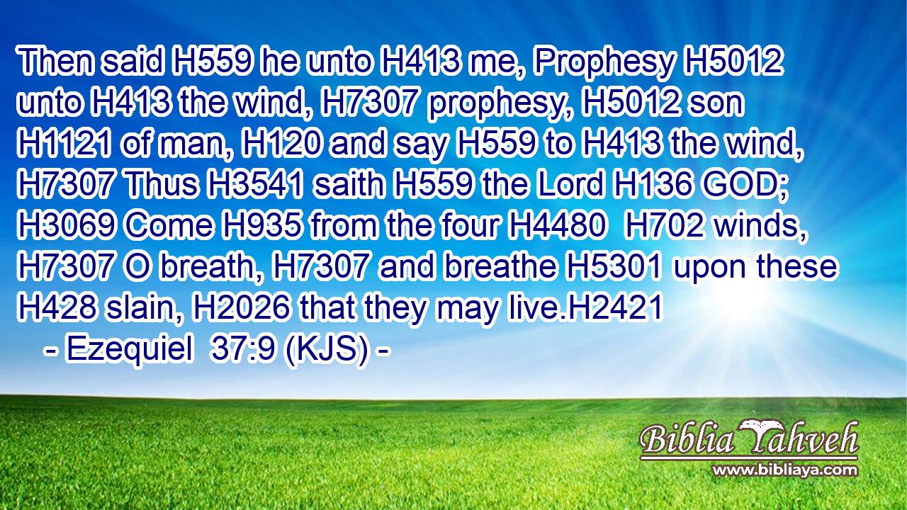 Then said H559 he unto H413 me, Prophesy H5012 unto H413 the wind, H7307 prophesy, H5012 son H1121 of man, H120 and say H559 to H413 the wind, H7307 Thus H3541 saith H559 the Lord H136 GOD; H3069 Come H935 from the four H4480  H702 winds, H7307 O breath, H7307 and breathe H5301 upon these H428 slain, H2026 that they may live.H2421