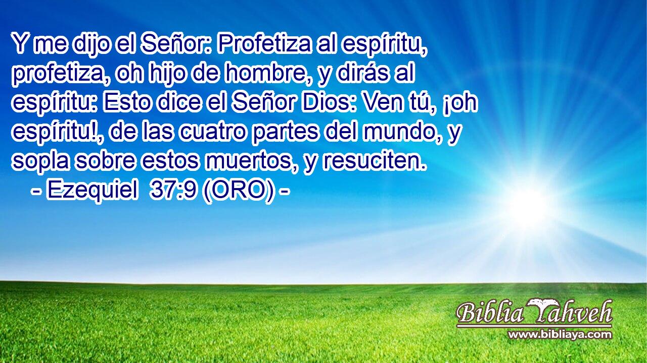  Y me dijo el Señor: Profetiza al espíritu, profetiza, oh hijo de hombre, y dirás al espíritu: Esto dice el Señor Dios: Ven tú, ¡oh espíritu!, de las cuatro partes del mundo, y sopla sobre estos muertos, y resuciten. 