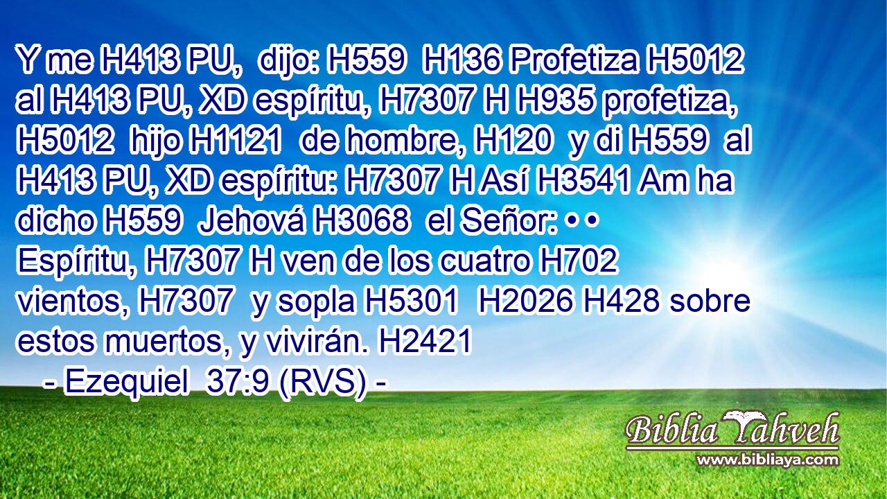 Y me H413 PU,  dijo: H559  H136 Profetiza H5012  al H413 PU, XD espíritu, H7307 H H935 profetiza, H5012  hijo H1121  de hombre, H120  y di H559  al H413 PU, XD espíritu: H7307 H Así H3541 Am ha dicho H559  Jehová H3068  el Señor: • • Espíritu, H7307 H ven de los cuatro H702  vientos, H7307  y sopla H5301  H2026 H428 sobre estos muertos, y vivirán. H2421  