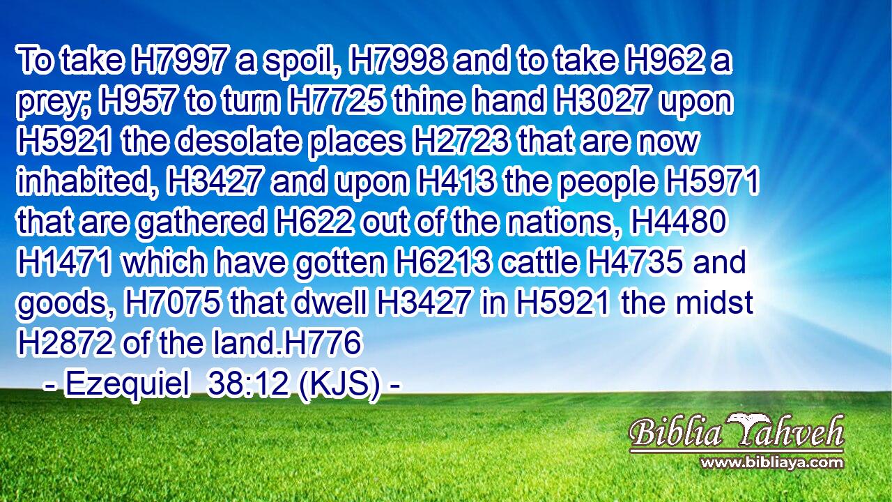 To take H7997 a spoil, H7998 and to take H962 a prey; H957 to turn H7725 thine hand H3027 upon H5921 the desolate places H2723 that are now inhabited, H3427 and upon H413 the people H5971 that are gathered H622 out of the nations, H4480  H1471 which have gotten H6213 cattle H4735 and goods, H7075 that dwell H3427 in H5921 the midst H2872 of the land.H776