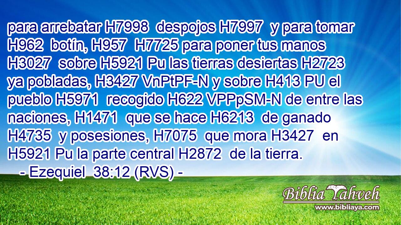 para arrebatar H7998  despojos H7997  y para tomar H962  botín, H957  H7725 para poner tus manos H3027  sobre H5921 Pu las tierras desiertas H2723  ya pobladas, H3427 VnPtPF-N y sobre H413 PU el pueblo H5971  recogido H622 VPPpSM-N de entre las naciones, H1471  que se hace H6213  de ganado H4735  y posesiones, H7075  que mora H3427  en H5921 Pu la parte central H2872  de la tierra.