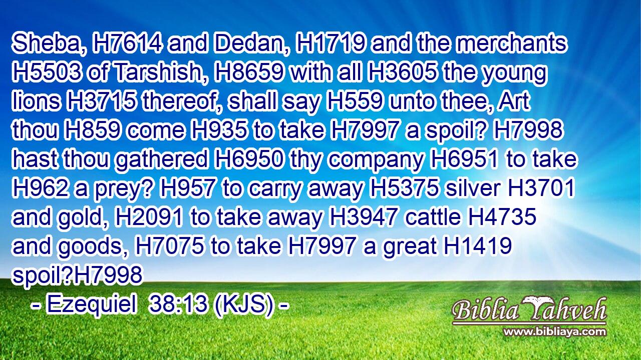 Sheba, H7614 and Dedan, H1719 and the merchants H5503 of Tarshish, H8659 with all H3605 the young lions H3715 thereof, shall say H559 unto thee, Art thou H859 come H935 to take H7997 a spoil? H7998 hast thou gathered H6950 thy company H6951 to take H962 a prey? H957 to carry away H5375 silver H3701 and gold, H2091 to take away H3947 cattle H4735 and goods, H7075 to take H7997 a great H1419 spoil?H7998