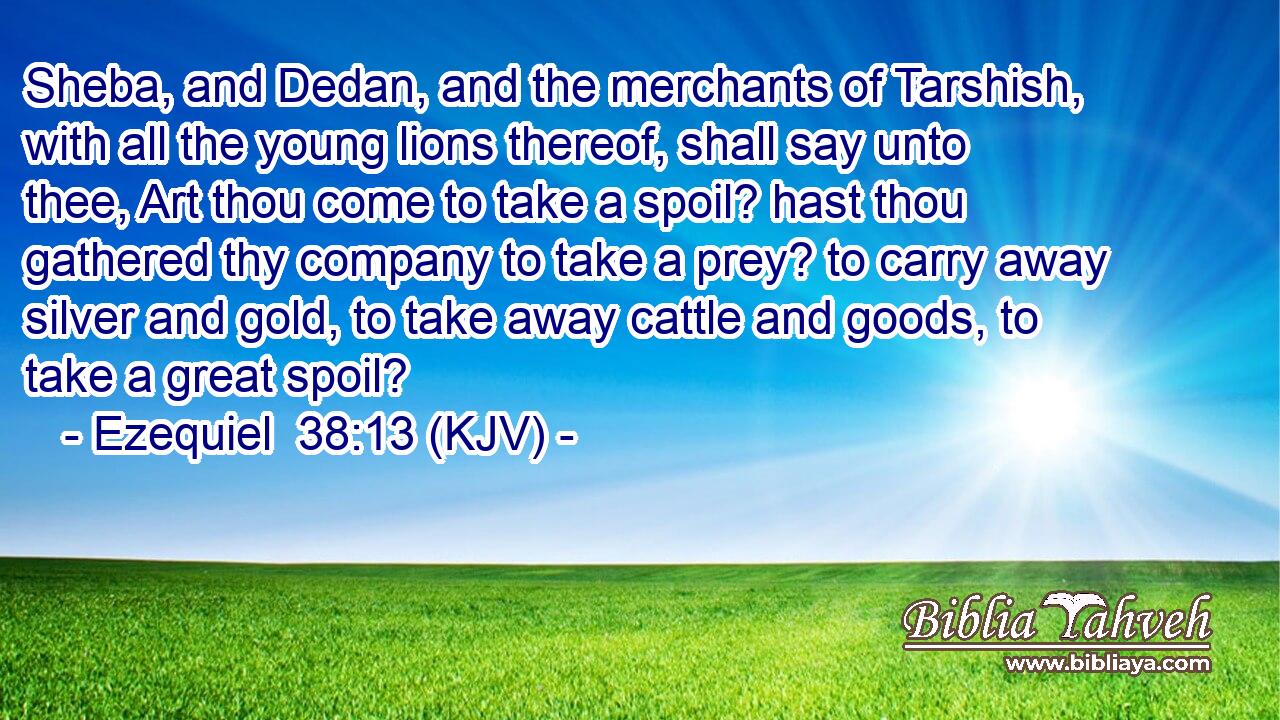 Sheba, and Dedan, and the merchants of Tarshish, with all the young lions thereof, shall say unto thee, Art thou come to take a spoil? hast thou gathered thy company to take a prey? to carry away silver and gold, to take away cattle and goods, to take a great spoil?