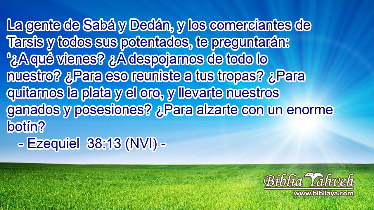  La gente de Sabá y Dedán, y los comerciantes de Tarsis y todos sus potentados, te preguntarán: ‘¿A qué vienes? ¿A despojarnos de todo lo nuestro? ¿Para eso reuniste a tus tropas? ¿Para quitarnos la plata y el oro, y llevarte nuestros ganados y posesiones? ¿Para alzarte con un enorme botín? 