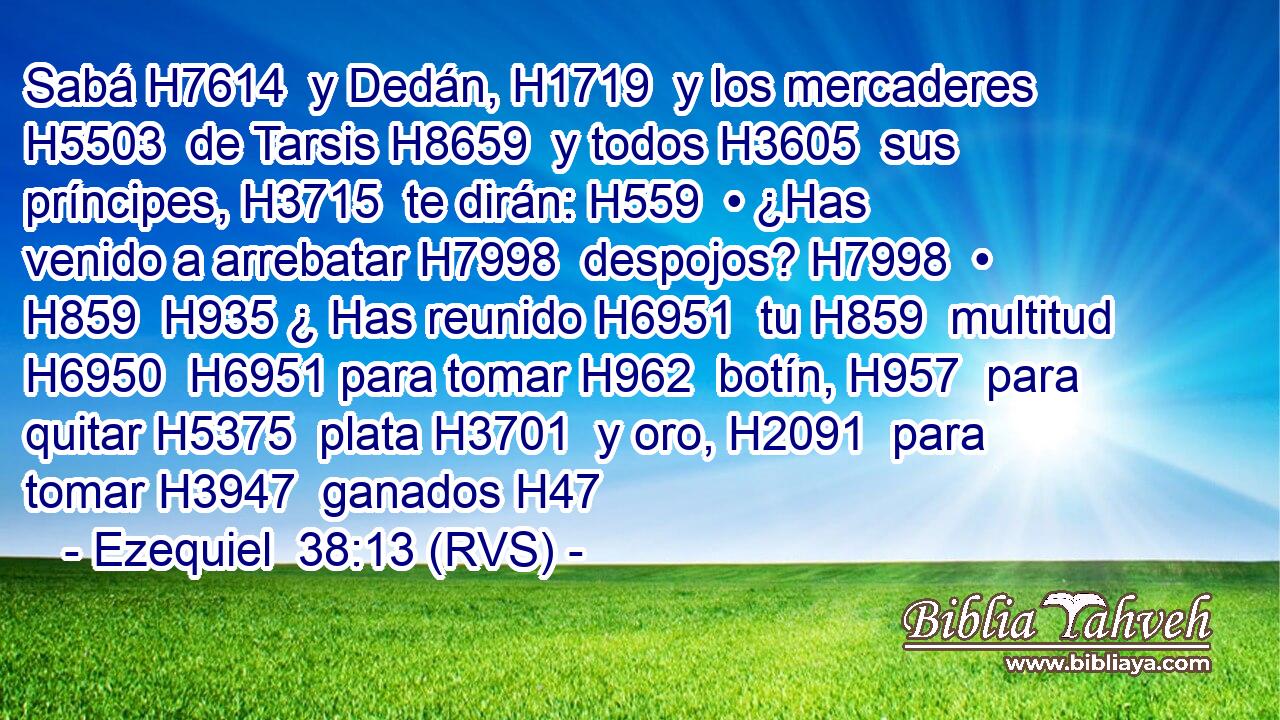 Sabá H7614  y Dedán, H1719  y los mercaderes H5503  de Tarsis H8659  y todos H3605  sus príncipes, H3715  te dirán: H559  • ¿Has venido a arrebatar H7998  despojos? H7998  • H859  H935 ¿ Has reunido H6951  tu H859  multitud H6950  H6951 para tomar H962  botín, H957  para quitar H5375  plata H3701  y oro, H2091  para tomar H3947  ganados H47