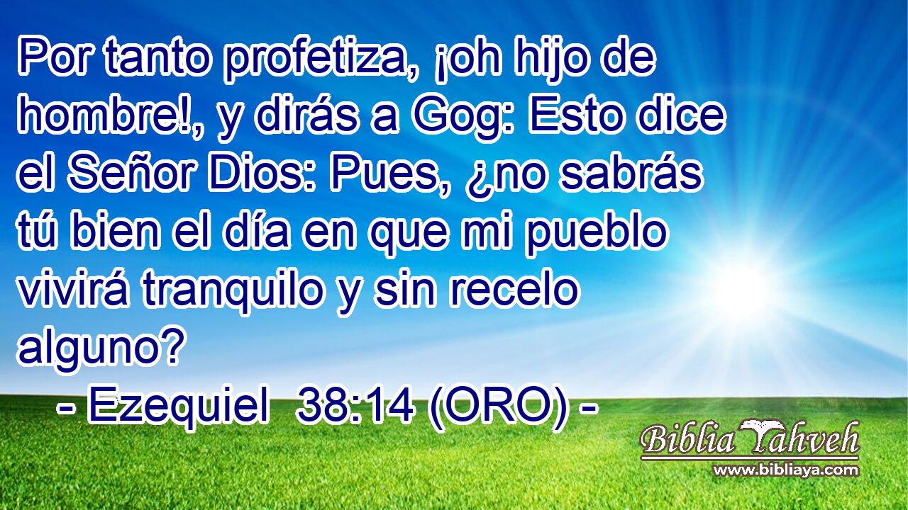  Por tanto profetiza, ¡oh hijo de hombre!, y dirás a Gog: Esto dice el Señor Dios: Pues, ¿no sabrás tú bien el día en que mi pueblo vivirá tranquilo y sin recelo alguno? 