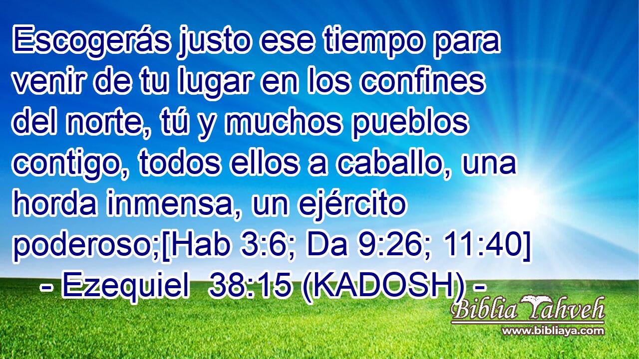  Escogerás justo ese tiempo para venir de tu lugar en los confines del norte, tú y muchos pueblos contigo, todos ellos a caballo, una horda inmensa, un ejército poderoso;[Hab 3:6; Da 9:26; 11:40] 