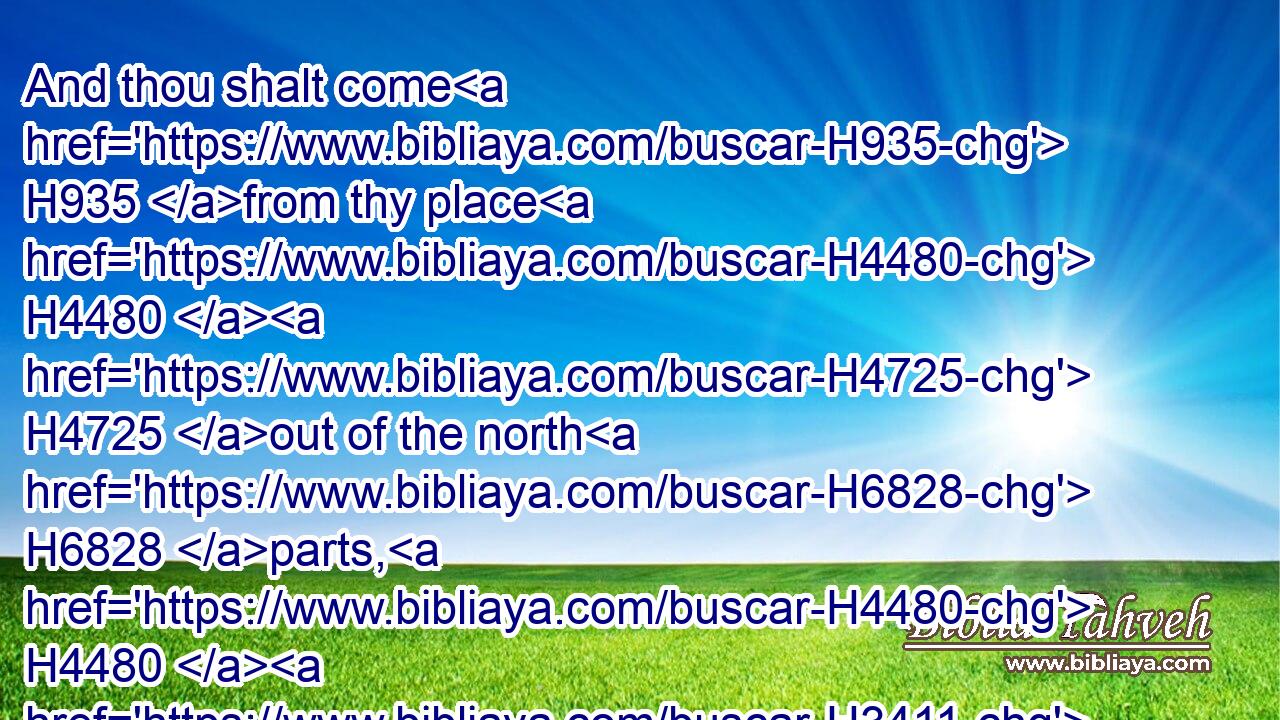 And thou shalt come H935 from thy place H4480  H4725 out of the north H6828 parts, H4480  H3411 thou, H859 and many H7227 people H5971 with H854 thee, all H3605 of them riding H7392 upon horses, H5483 a great H1419 company, H6951 and a mighty H7227 army:H2428