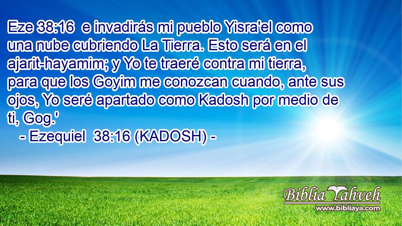  e invadirás mi pueblo Yisra'el como una nube cubriendo La Tierra. Esto será en el ajarit-hayamim; y Yo te traeré contra mi tierra, para que los Goyim me conozcan cuando, ante sus ojos, Yo seré apartado como Kadosh por medio de ti, Gog.' 