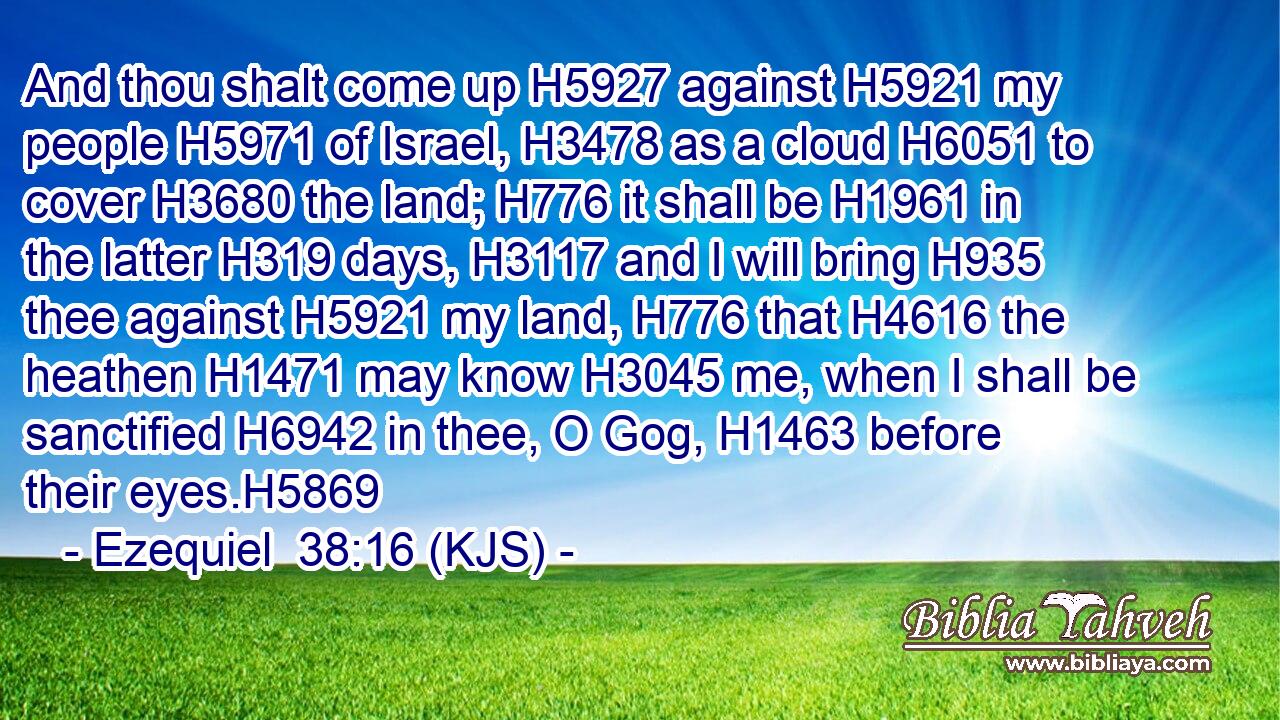 And thou shalt come up H5927 against H5921 my people H5971 of Israel, H3478 as a cloud H6051 to cover H3680 the land; H776 it shall be H1961 in the latter H319 days, H3117 and I will bring H935 thee against H5921 my land, H776 that H4616 the heathen H1471 may know H3045 me, when I shall be sanctified H6942 in thee, O Gog, H1463 before their eyes.H5869