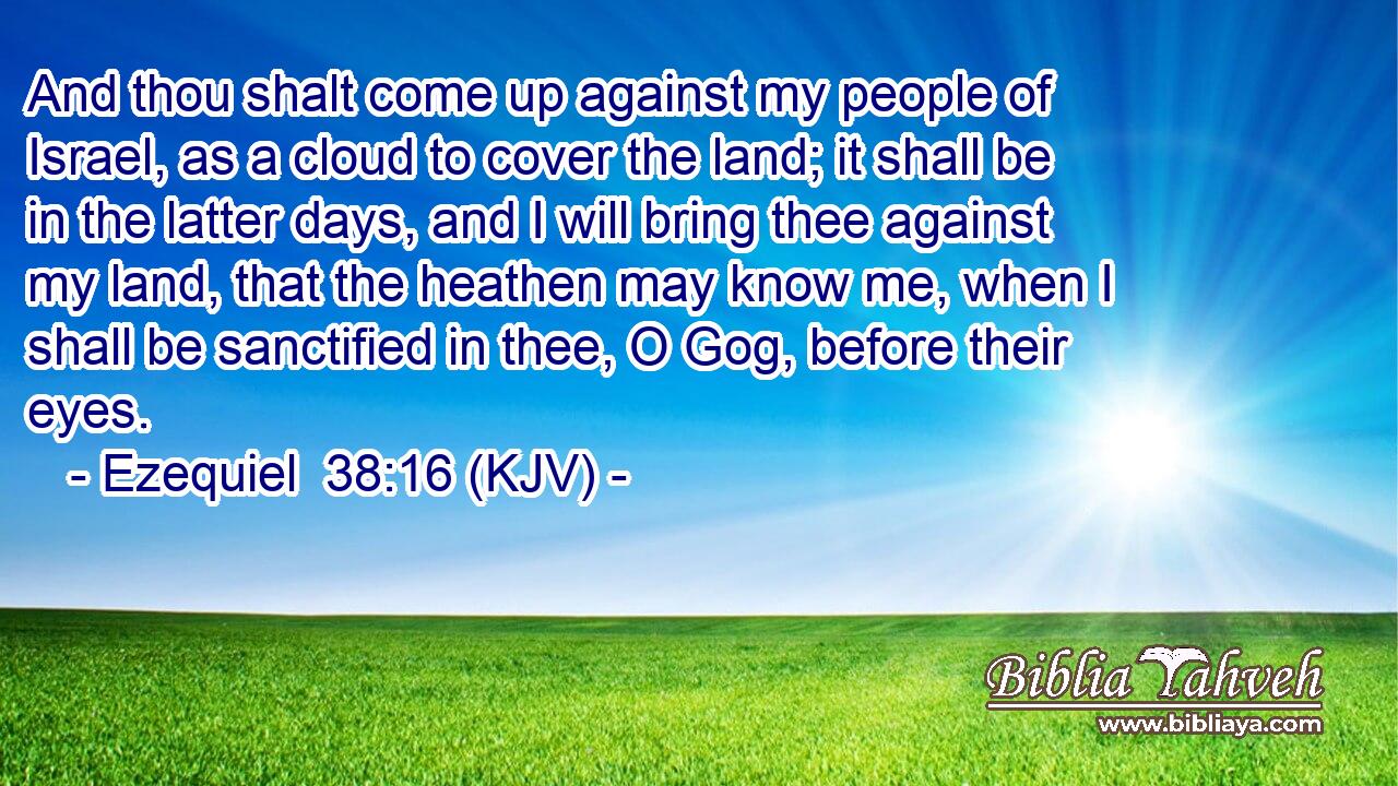 And thou shalt come up against my people of Israel, as a cloud to cover the land; it shall be in the latter days, and I will bring thee against my land, that the heathen may know me, when I shall be sanctified in thee, O Gog, before their eyes.