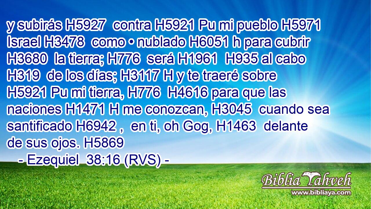 y subirás H5927  contra H5921 Pu mi pueblo H5971  Israel H3478  como • nublado H6051 h para cubrir H3680  la tierra; H776  será H1961  H935 al cabo H319  de los días; H3117 H y te traeré sobre H5921 Pu mi tierra, H776  H4616 para que las naciones H1471 H me conozcan, H3045  cuando sea santificado H6942 ,  en ti, oh Gog, H1463  delante de sus ojos. H5869  