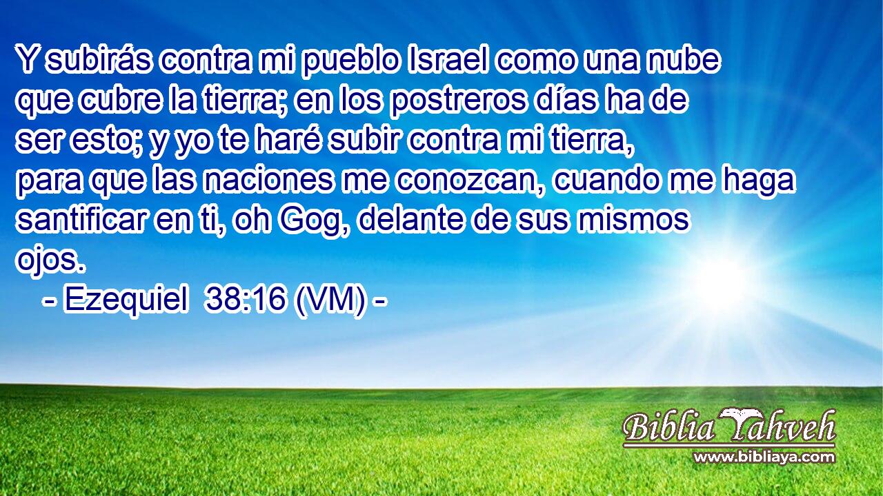  Y subirás contra mi pueblo Israel como una nube que cubre la tierra; en los postreros días ha de ser esto; y yo te haré subir contra mi tierra, para que las naciones me conozcan, cuando me haga santificar en ti, oh Gog, delante de sus mismos ojos. 