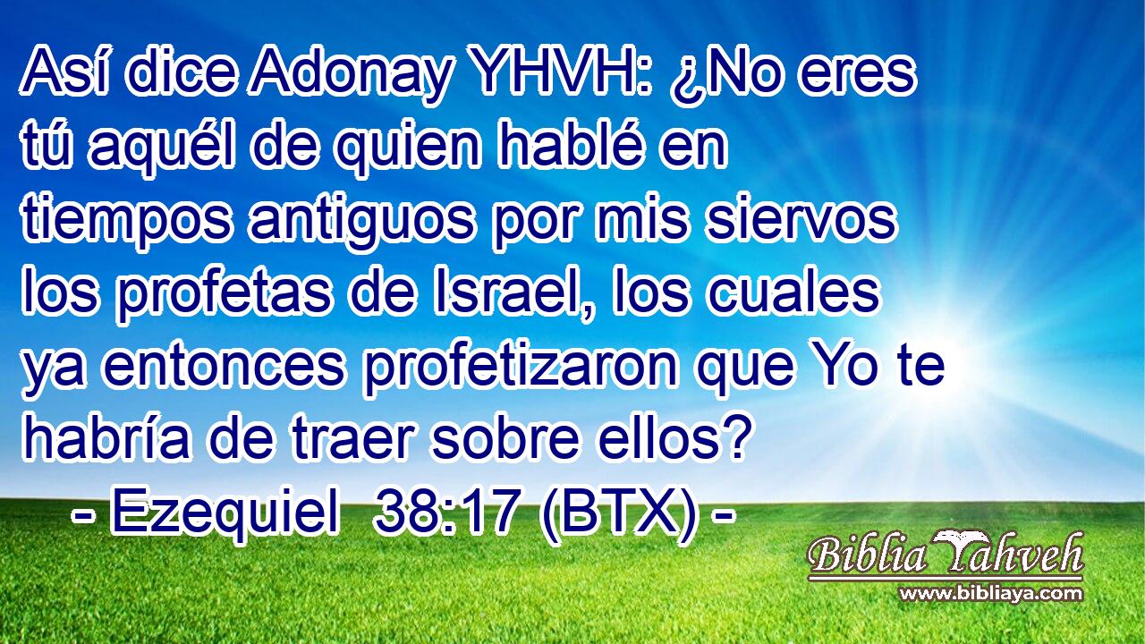 Así dice Adonay YHVH: ¿No eres tú aquél de quien hablé en tiempos antiguos por mis siervos los profetas de Israel, los cuales ya entonces profetizaron que Yo te habría de traer sobre ellos?