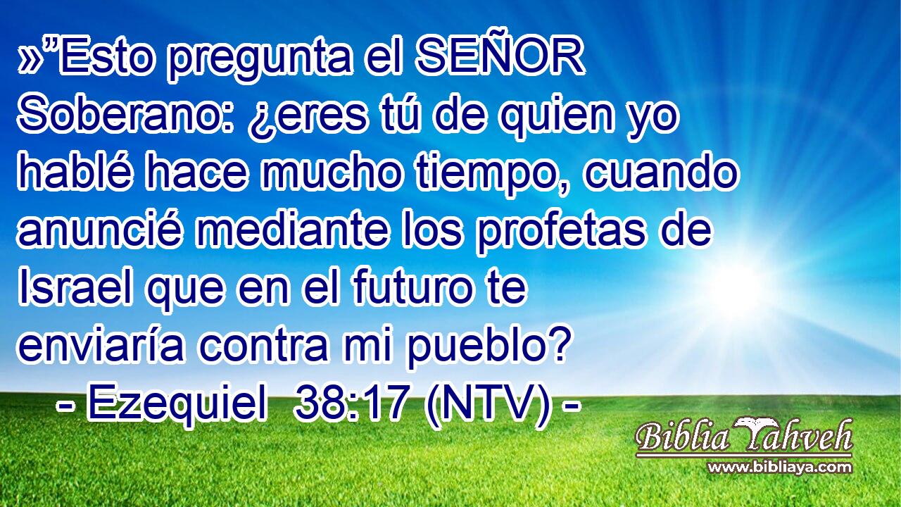 »”Esto pregunta el SEÑOR Soberano: ¿eres tú de quien yo hablé hace mucho tiempo, cuando anuncié mediante los profetas de Israel que en el futuro te enviaría contra mi pueblo?