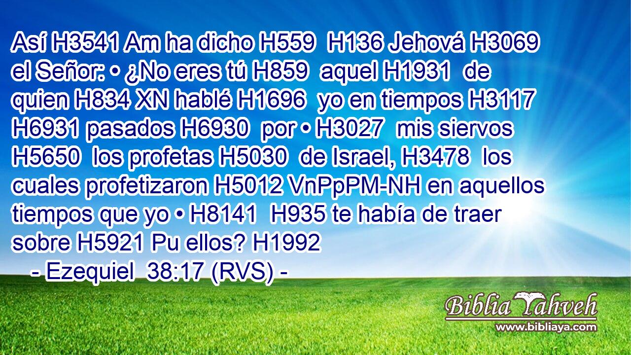 Así H3541 Am ha dicho H559  H136 Jehová H3069  el Señor: • ¿No eres tú H859  aquel H1931  de quien H834 XN hablé H1696  yo en tiempos H3117  H6931 pasados H6930  por • H3027  mis siervos H5650  los profetas H5030  de Israel, H3478  los cuales profetizaron H5012 VnPpPM-NH en aquellos tiempos que yo • H8141  H935 te había de traer sobre H5921 Pu ellos? H1992  