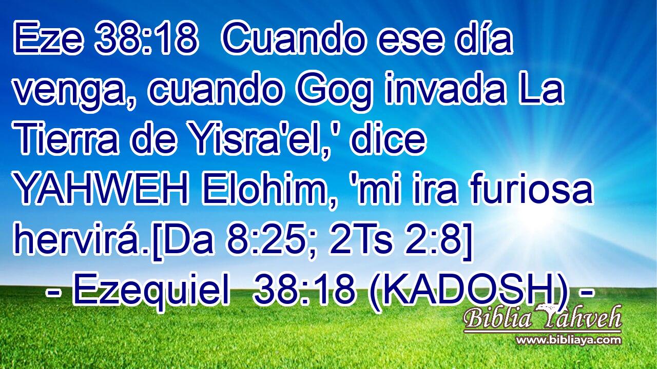  Cuando ese día venga, cuando Gog invada La Tierra de Yisra'el,' dice YAHWEH Elohim, 'mi ira furiosa hervirá.[Da 8:25; 2Ts 2:8] 