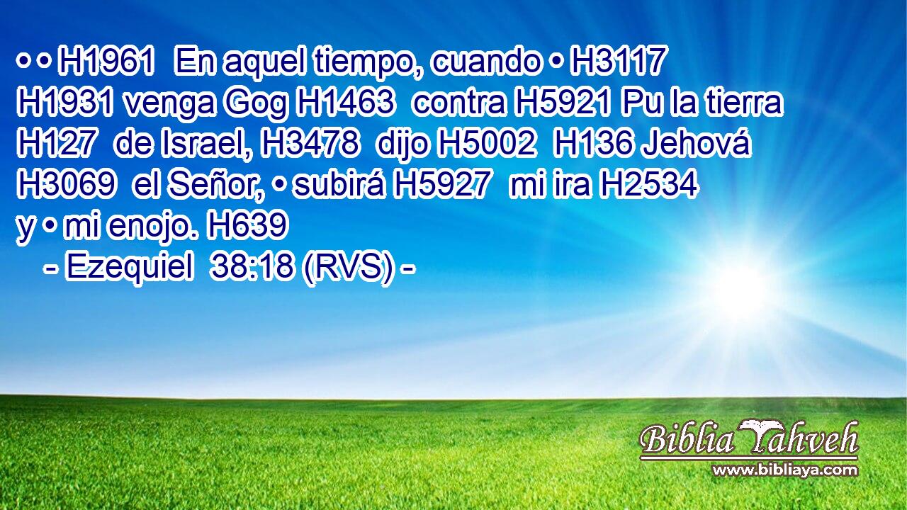 • • H1961  En aquel tiempo, cuando • H3117  H1931 venga Gog H1463  contra H5921 Pu la tierra H127  de Israel, H3478  dijo H5002  H136 Jehová H3069  el Señor, • subirá H5927  mi ira H2534  y • mi enojo. H639  
