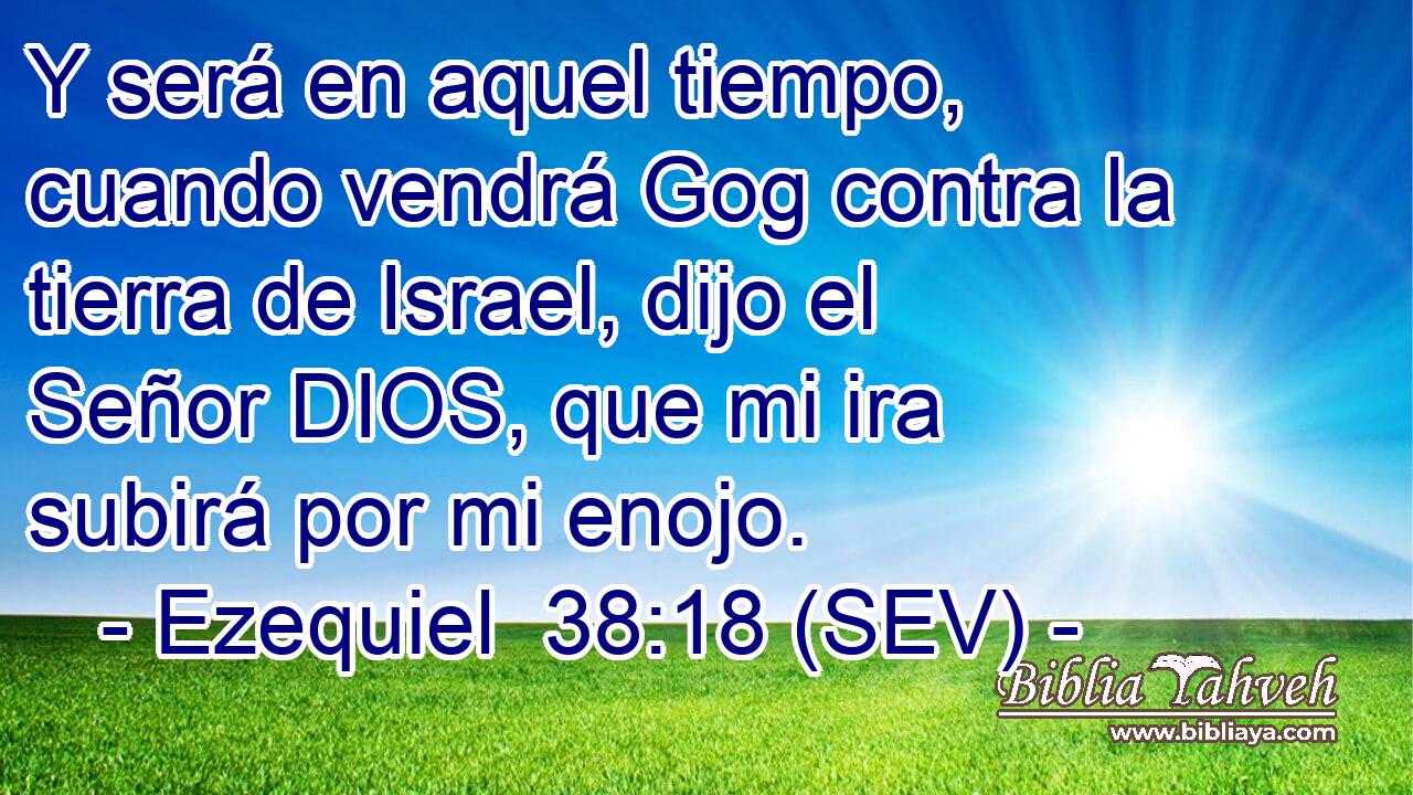 Y será en aquel tiempo, cuando vendrá Gog contra la tierra de Israel, dijo el Señor DIOS, que mi ira subirá por mi enojo.