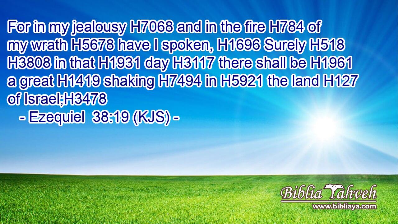 For in my jealousy H7068 and in the fire H784 of my wrath H5678 have I spoken, H1696 Surely H518  H3808 in that H1931 day H3117 there shall be H1961 a great H1419 shaking H7494 in H5921 the land H127 of Israel;H3478
