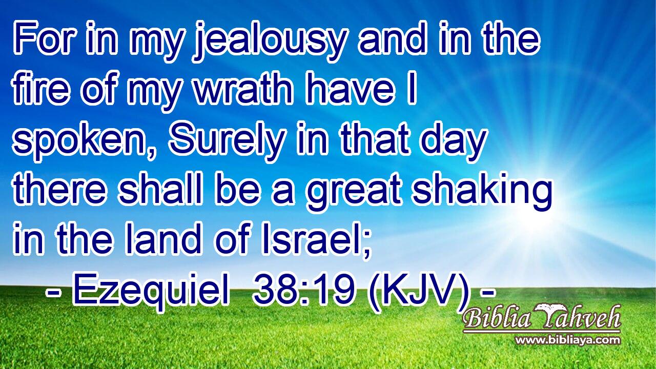 For in my jealousy and in the fire of my wrath have I spoken, Surely in that day there shall be a great shaking in the land of Israel;