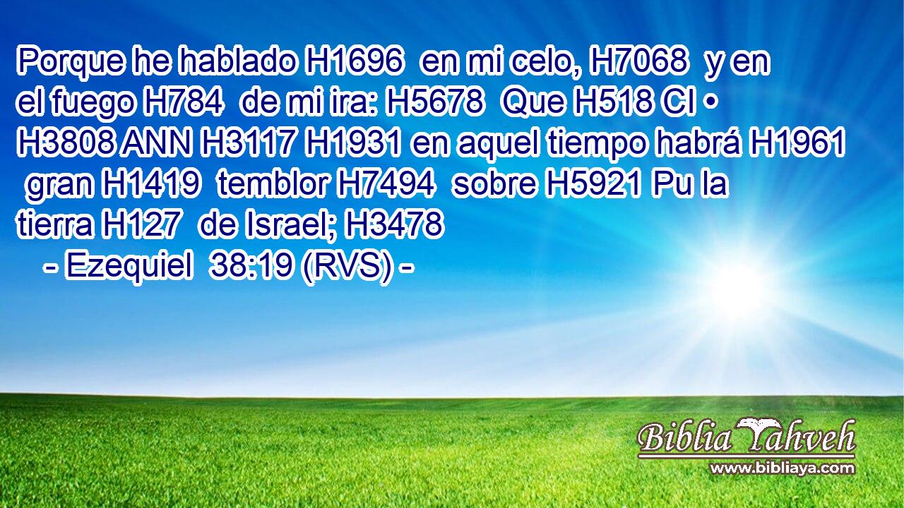 Porque he hablado H1696  en mi celo, H7068  y en el fuego H784  de mi ira: H5678  Que H518 CI • H3808 ANN H3117 H1931 en aquel tiempo habrá H1961  gran H1419  temblor H7494  sobre H5921 Pu la tierra H127  de Israel; H3478  