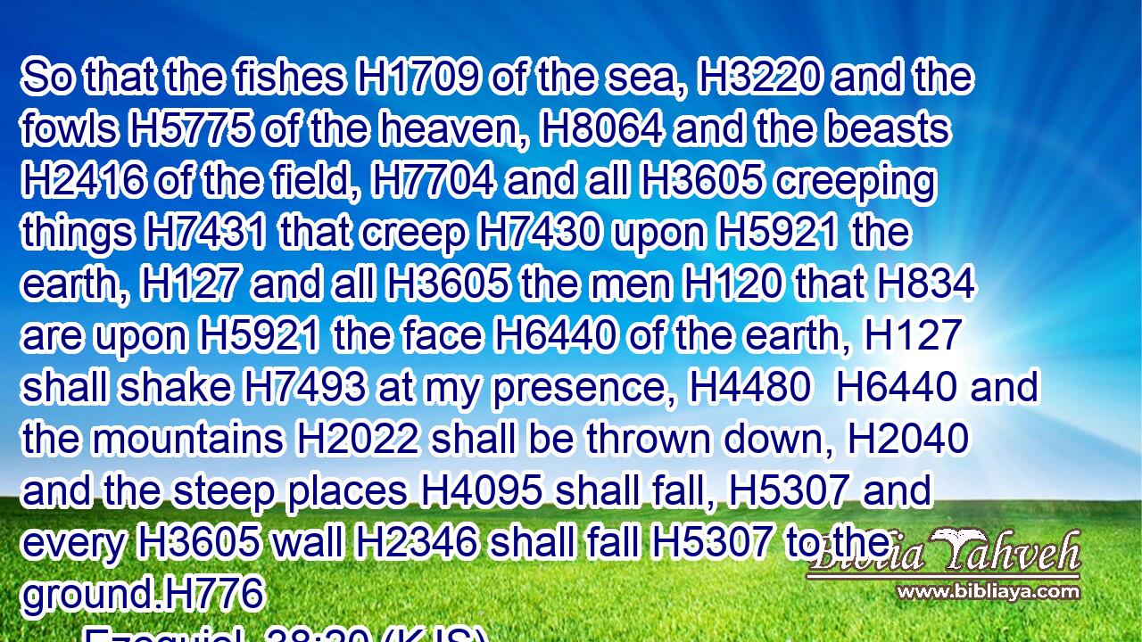 So that the fishes H1709 of the sea, H3220 and the fowls H5775 of the heaven, H8064 and the beasts H2416 of the field, H7704 and all H3605 creeping things H7431 that creep H7430 upon H5921 the earth, H127 and all H3605 the men H120 that H834 are upon H5921 the face H6440 of the earth, H127 shall shake H7493 at my presence, H4480  H6440 and the mountains H2022 shall be thrown down, H2040 and the steep places H4095 shall fall, H5307 and every H3605 wall H2346 shall fall H5307 to the ground.H776