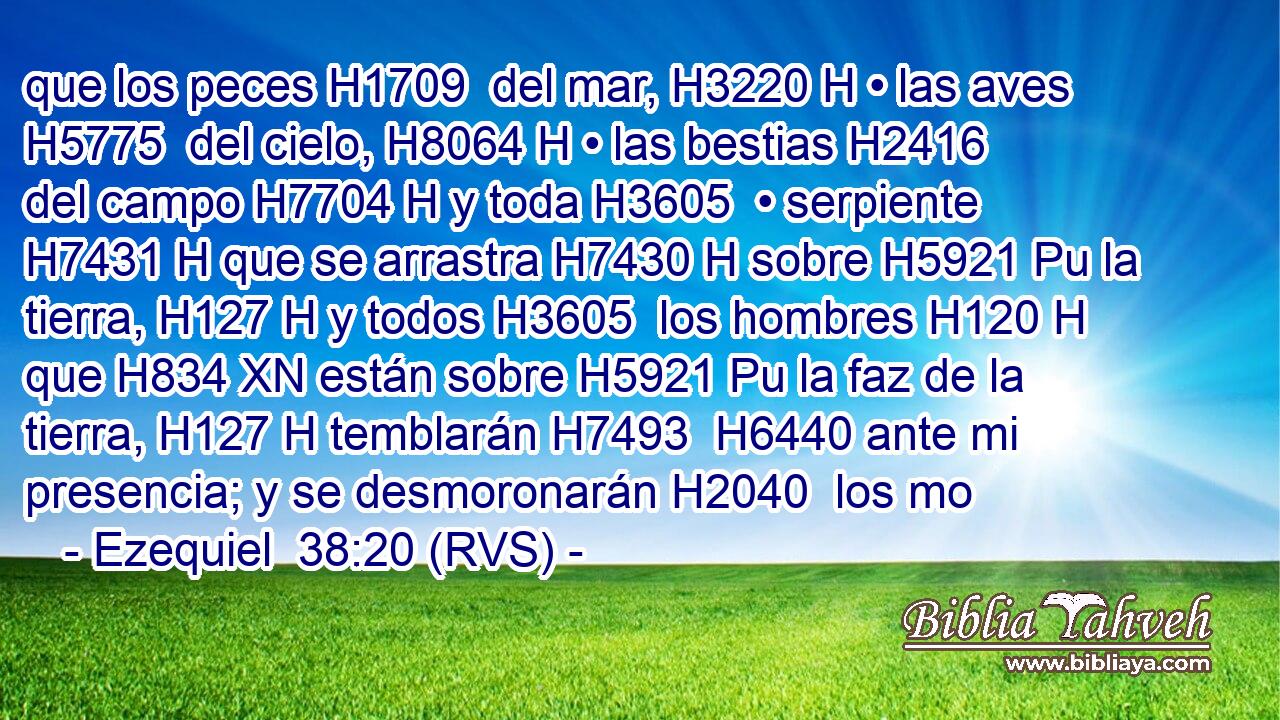 que los peces H1709  del mar, H3220 H • las aves H5775  del cielo, H8064 H • las bestias H2416  del campo H7704 H y toda H3605  • serpiente H7431 H que se arrastra H7430 H sobre H5921 Pu la tierra, H127 H y todos H3605  los hombres H120 H que H834 XN están sobre H5921 Pu la faz de la tierra, H127 H temblarán H7493  H6440 ante mi presencia; y se desmoronarán H2040  los mo
