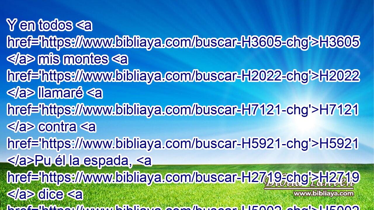 Y en todos H3605  mis montes H2022  llamaré H7121  contra H5921 Pu él la espada, H2719  dice H5002  H136 Jehová H3069  el Señor; • la espada H2719  de « cada cual » * H376  será H1961  contra su hermano. H251  