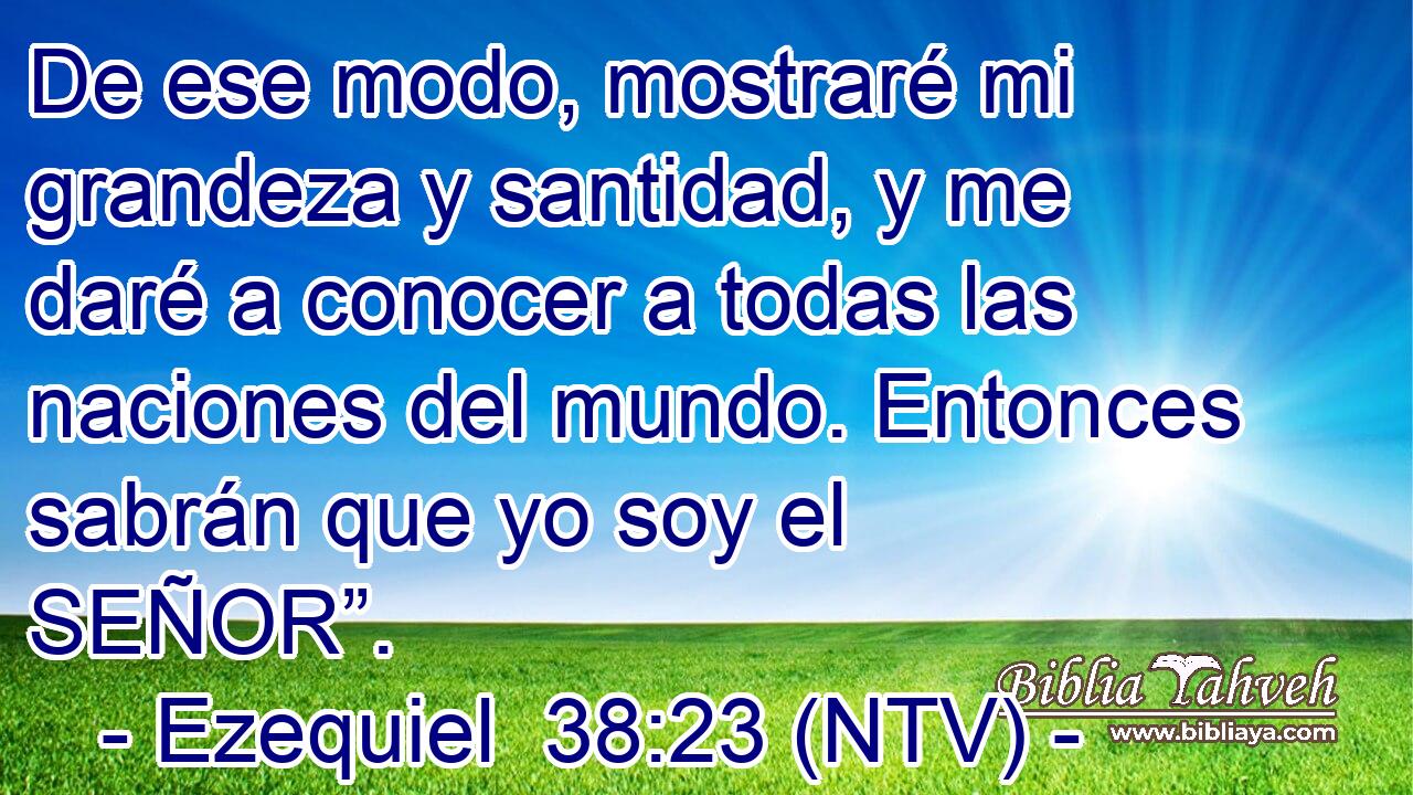 De ese modo, mostraré mi grandeza y santidad, y me daré a conocer a todas las naciones del mundo. Entonces sabrán que yo soy el SEÑOR”.