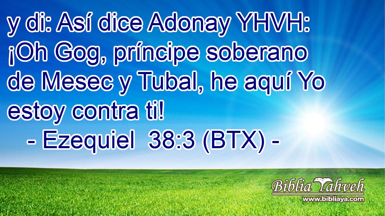 y di: Así dice Adonay YHVH: ¡Oh Gog, príncipe soberano de Mesec y Tubal, he aquí Yo estoy contra ti!
