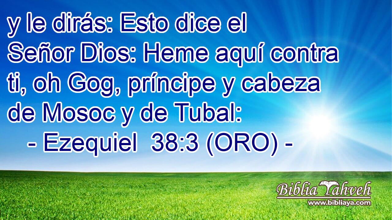 y le dirás: Esto dice el Señor Dios: Heme aquí contra ti, oh Gog, príncipe y cabeza de Mosoc y de Tubal: 