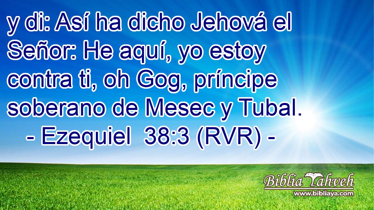 y di: Así ha dicho Jehová el Señor: He aquí, yo estoy contra ti, oh Gog, príncipe soberano de Mesec y Tubal.