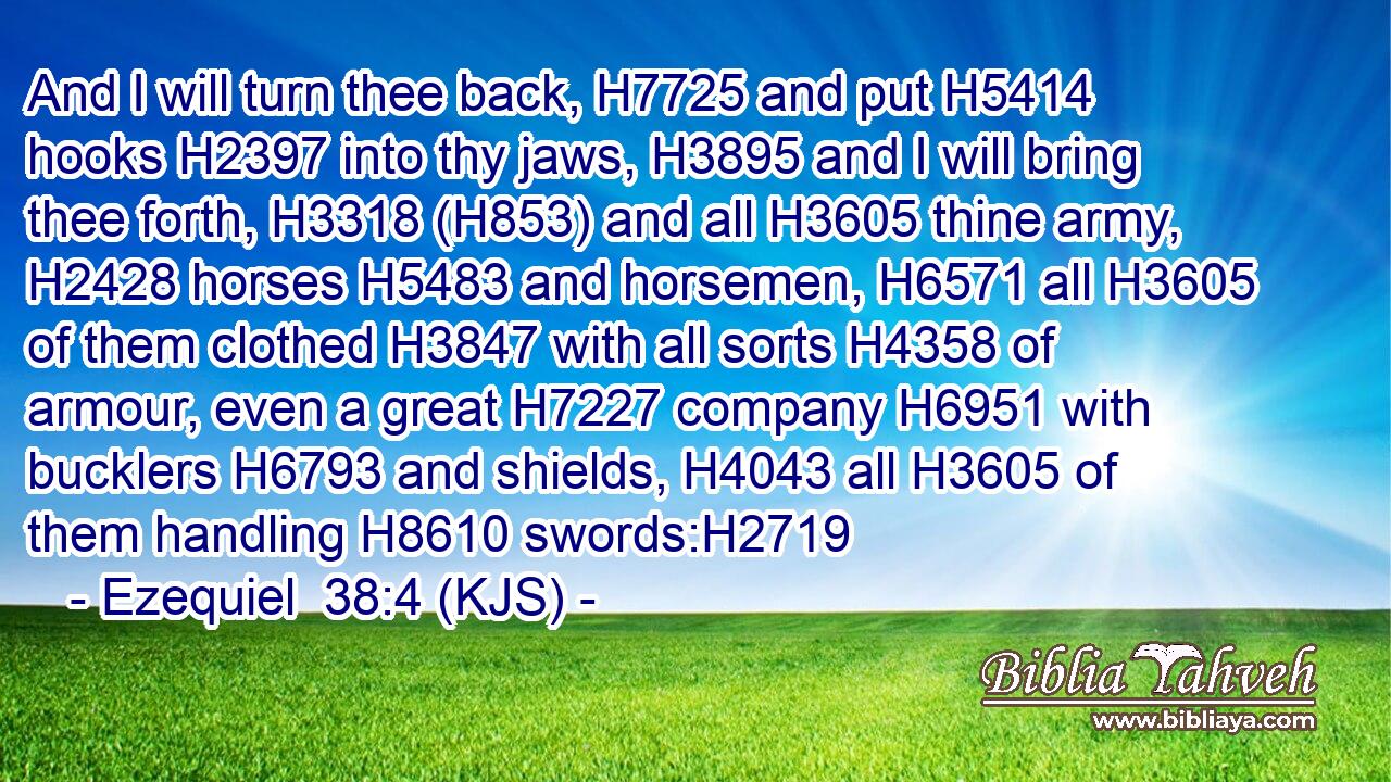 And I will turn thee back, H7725 and put H5414 hooks H2397 into thy jaws, H3895 and I will bring thee forth, H3318 (H853) and all H3605 thine army, H2428 horses H5483 and horsemen, H6571 all H3605 of them clothed H3847 with all sorts H4358 of armour, even a great H7227 company H6951 with bucklers H6793 and shields, H4043 all H3605 of them handling H8610 swords:H2719