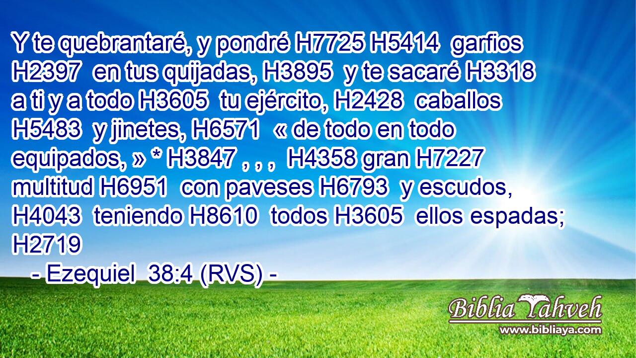Y te quebrantaré, y pondré H7725 H5414  garfios H2397  en tus quijadas, H3895  y te sacaré H3318  a ti y a todo H3605  tu ejército, H2428  caballos H5483  y jinetes, H6571  « de todo en todo equipados, » * H3847 , , ,  H4358 gran H7227  multitud H6951  con paveses H6793  y escudos, H4043  teniendo H8610  todos H3605  ellos espadas; H2719  
